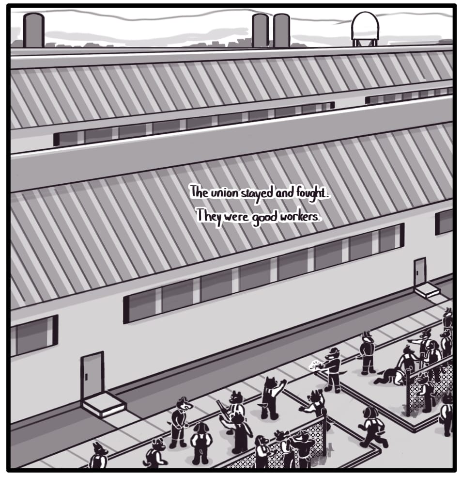 PANEL 15: Rows of identical grey factory buildings and smokestacks stretch into the horizon. Along the fenced perimeter, striking steel workers are gathered. Company guards are dispersed throughout the crowd, antagonizing and assaulting random workers. One guard raises his gun and fires at a man with his hands in the air. Two strikers seeing the scene unfold run to the target’s side, as others turn at the sound of the gunshot. Foxwolf’s inner monologue: “The union stayed and fought. They were good workers.”