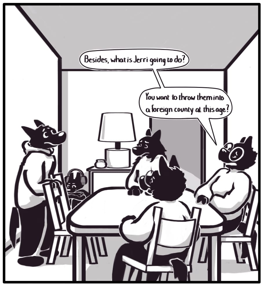 PANEL 16: “Besides, what is Jerri going to do? You want to throw them into a foreign country at this age?” Foxwolf’s mom continues to reason. Houndmage, Grandma, and she are seated at the table, and Jerri is sitting on the floor near and end table at the back of the room. Foxwolf is standing behind her chair at the table. Everyone looks worried besides Jerri, who is bored of the adults’ conversation. They are watching something on their tablet through big over-ear headphones.