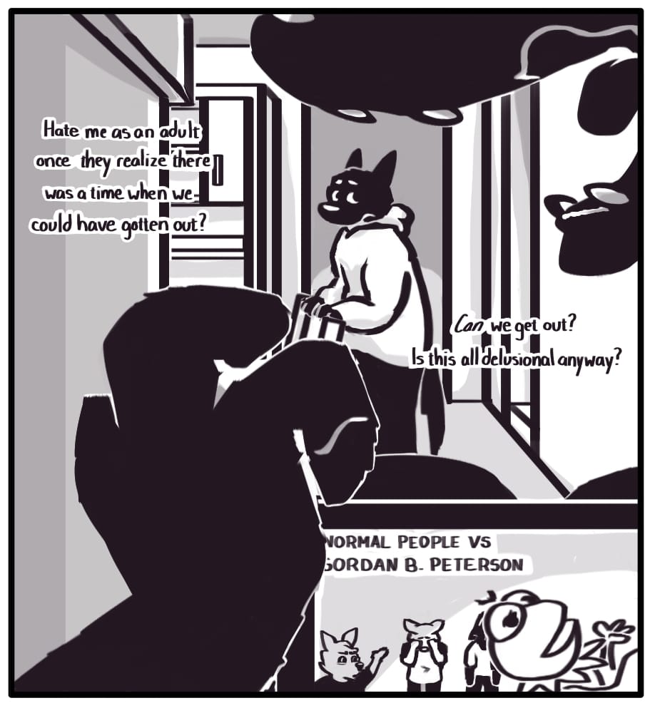 PANEL 18: Foxwolf’s inner monologue: “Hate me as an adult once they realize there was a time when we could have gotten out? Can we get out? Is this all a delusion anyway?” Jerri tosses another fistful of candy into their mouth. On their tablet screen, a video titled “NORMAL PEOPLE VS GORDON B. PETERSON” is playing. Foxwolf watches Jerri from across the room with a troubled expression while considering her mother’s words.
