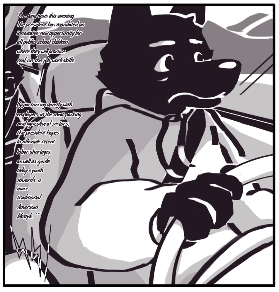 PANEL 23: Foxwolf drives the family home, looking wide-eyed ahead as she listens to a news broadcast on the car radio: “Breaking news this evening. The president has mandated an innovative new opportunity for all public school children where they will practice real, on-the-job work skills. -- By partnering directly with employers in the meat packing and agricultural sectors, the president hopes to alleviate recent labor shortages, as well as guide today’s youth towards a ‘more traditional American lifestyle’.”