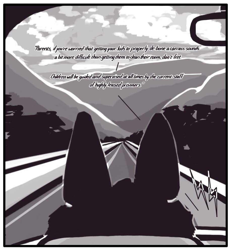 PANEL 24: The sun is setting over the mountains and casting brilliant colors on the billowing clouds floating overhead. The highway stretches out, winding through the lush countryside in front of Foxwolf in the driver’s seat. The radio broadcast continues: “Parents, if you’re worried that getting your kids to properly de-bone a carcass sounds a bit more difficult than getting them to clean their room, don’t fret. -- Children will be supervised at all times by the current staff of highly leased prisoners.”