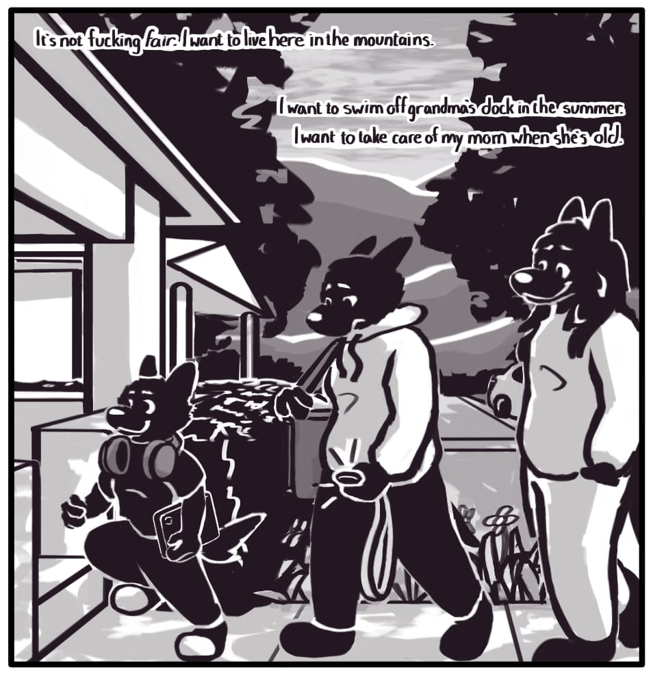 PANEL 25: Jerri, Foxwolf, and Houndmage arrive home. Jerri skips up on to the porch, as Houndmage watches them from the back of the line with a look of pride and fatherly love. Foxwolf is lost in thought, unable to appreciate the beautiful scenery of the evening or the happy, healthy child bouncing along right in front of them. Foxwolf’s inner monologue: “It’s not fucking fair. I want to live here in the mountains. I want to swim off grandma’s dock in the summer. I want to take care of my mom when she’s old.”