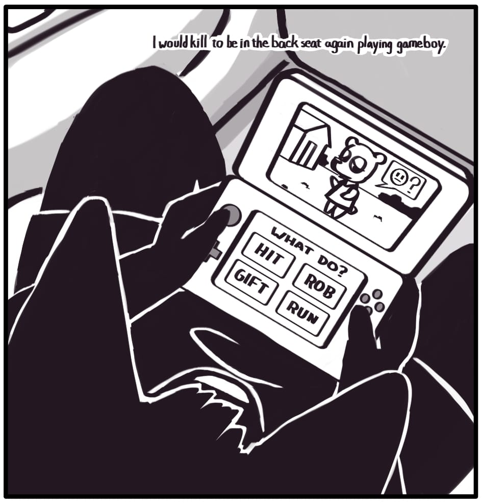PANEL 3: Jerri is playing a game in the back seat. A character waits patiently on screen to receive their fate. The options presented on the lower screen include HIT, ROB, GIFT, and RUN. Foxwolf’s inner monologue: “I would kill to be in the backseat again playing gameboy.”