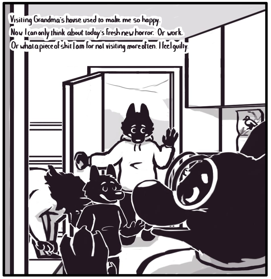PANEL 7: Grandma enters from the next room smiling to greet her visitors. Jerri smiles wide and waves as they enter the house, followed by Foxwolf doing the same, however, with a bit of a pained expression. Foxwolf’s inner monologue: “Visiting Grandma’s house used to make me so happy. Now I can only think about today’s fresh new horror. Or work. Or what a piece of shit I am for not visiting more often. I feel guilty.”