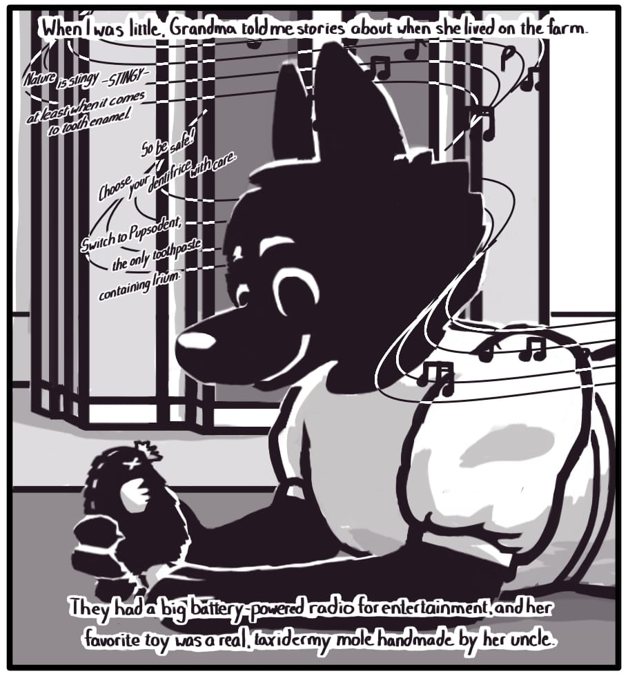 PANEL 8: Foxwolf’s inner monologue: “When I was little, Grandma told me stories about when she lived on the farm. They had a big battery-powered radio for entertainment, and her favorite toy was a real, taxidermy mole handmade by her uncle.” Grandma as a young girl in a handmade linen dress lays in front of an old farm radio smiling contentedly at the small animal in her hand. The radio plays a crackled piano tune as an advertisement is read: “Nature is stingy -STINGY- at least when it comes to tooth enamel. So be safe! Choose your dentifrice with care. Switch to Pupsodent, the only toothpaste containing Irium.”