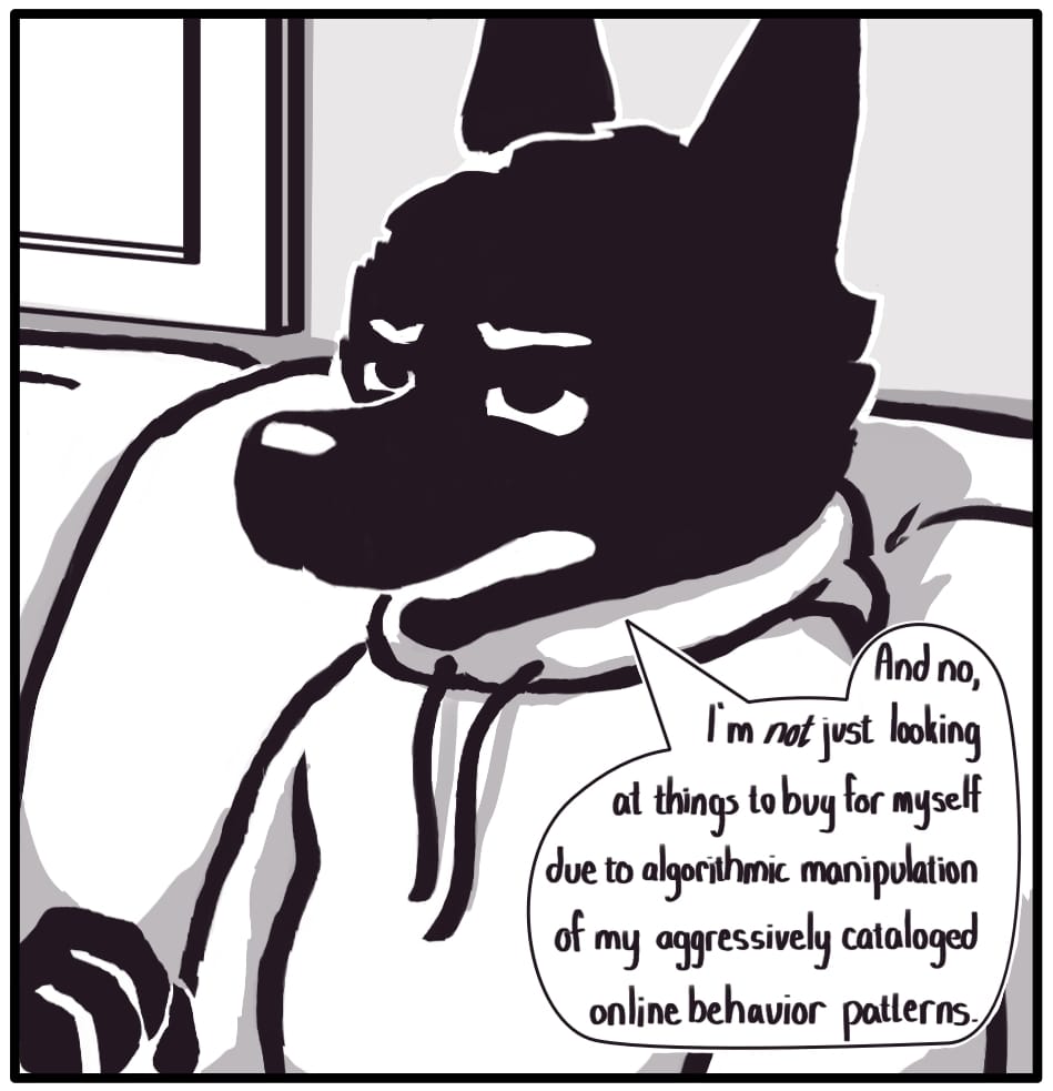 PANEL 3: “And no, I’m not just looking at things to buy for myself due to algorithmic manipulation of my aggressively cataloged online behavior patterns,” Foxwolf continues, narrowing her eyes at Houndmage.