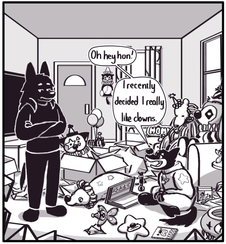 PANEL 6: Houndmage stares down at Foxwolf with his arms crossed. The room is littered with boxes and packaging, and most notably, many, many clown animals. The curtains are patterned with balloons and the couch where Foxwolf had been sitting is filled with a giant stuffed clown dog and giant clown bear. Foxwolf is wearing face paint and a big rubber nose. Snapped out of her shopping trance and finally noticing Houndmage, she says, “Oh hey hon! … I recently decided I really like clowns.”